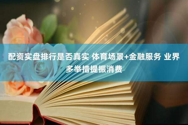 配资实盘排行是否真实 体育场景+金融服务 业界多举措提振消费