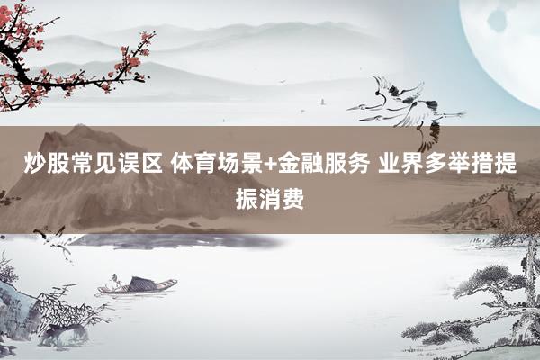 炒股常见误区 体育场景+金融服务 业界多举措提振消费
