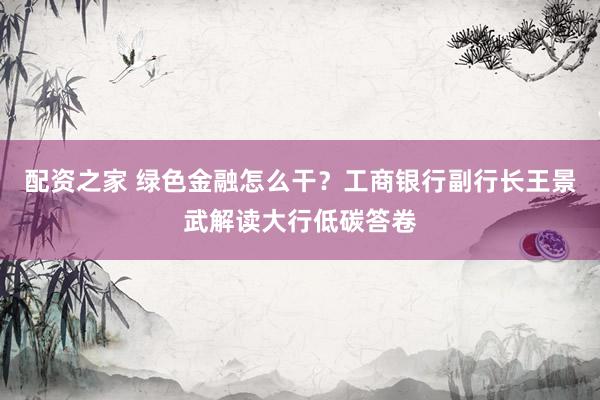 配资之家 绿色金融怎么干？工商银行副行长王景武解读大行低碳答卷