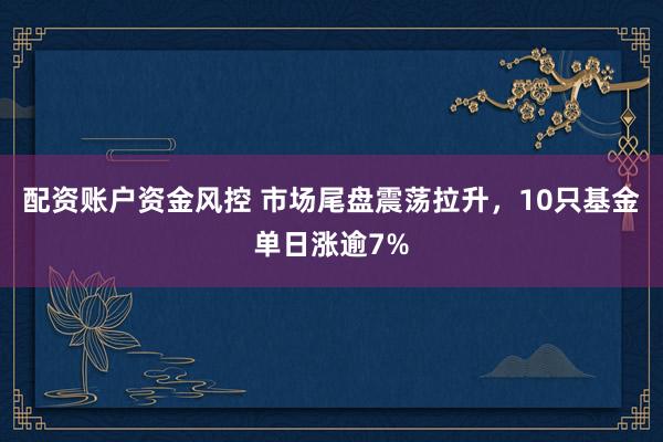 配资账户资金风控 市场尾盘震荡拉升，10只基金单日涨逾7%