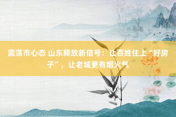震荡市心态 山东释放新信号：让百姓住上“好房子”，让老城更有烟火气
