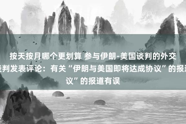 按天按月哪个更划算 参与伊朗-美国谈判的外交官就谈判发表评论：有关“伊朗与美国即将达成协议”的报道有误