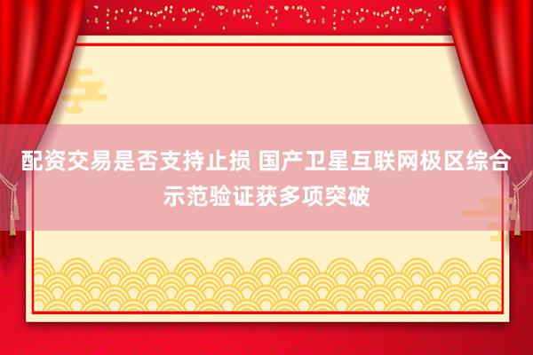 配资交易是否支持止损 国产卫星互联网极区综合示范验证获多项突破