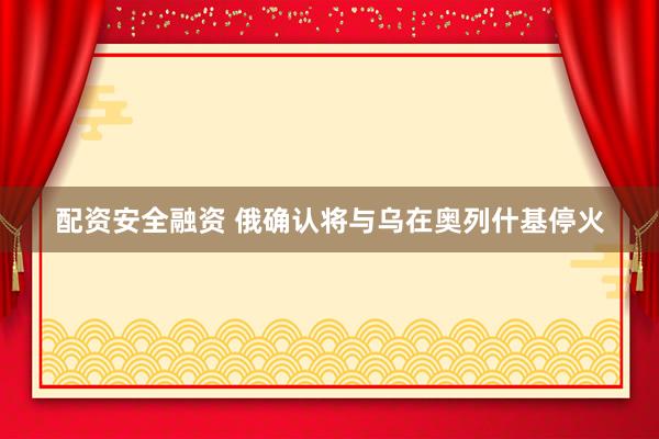 配资安全融资 俄确认将与乌在奥列什基停火