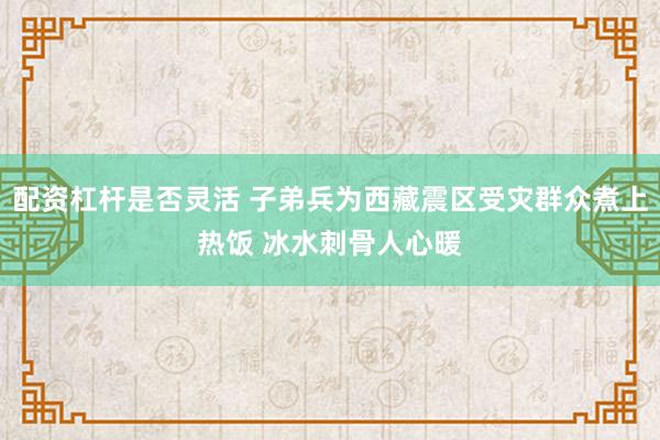 配资杠杆是否灵活 子弟兵为西藏震区受灾群众煮上热饭 冰水刺骨人心暖