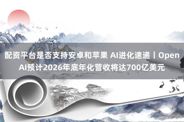 配资平台是否支持安卓和苹果 AI进化速递丨OpenAI预计2026年底年化营收将达700亿美元