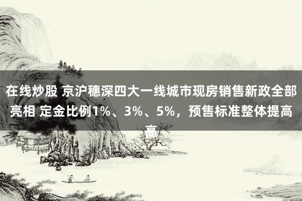 在线炒股 京沪穗深四大一线城市现房销售新政全部亮相 定金比例1%、3%、5%，预售标准整体提高