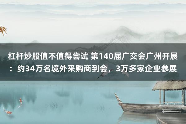 杠杆炒股值不值得尝试 第140届广交会广州开展：约34万名境外采购商到会，3万多家企业参展