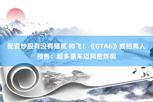 配资炒股有没有猫腻 帅飞！《GTA6》或拍真人预告：超多豪车迈阿密炸街