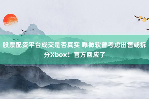 股票配资平台成交是否真实 曝微软曾考虑出售或拆分Xbox！官方回应了