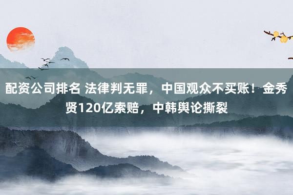 配资公司排名 法律判无罪，中国观众不买账！金秀贤120亿索赔，中韩舆论撕裂