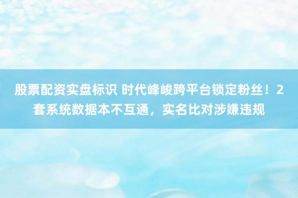 股票配资实盘标识 时代峰峻跨平台锁定粉丝！2套系统数据本不互通，实名比对涉嫌违规