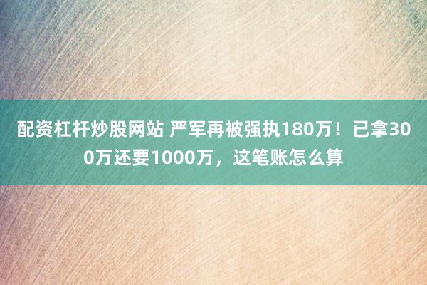 配资杠杆炒股网站 严军再被强执180万！已拿300万还要1000万，这笔账怎么算