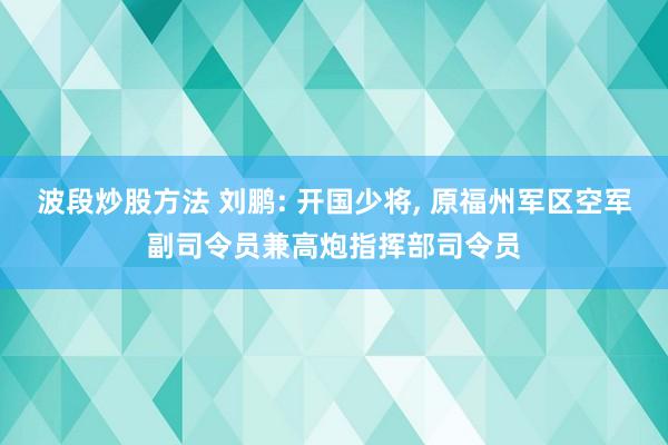 波段炒股方法 刘鹏: 开国少将, 原福州军区空军副司令员兼高炮指挥部司令员