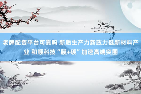 老牌配资平台可靠吗 新质生产力新政力挺新材料产业 和顺科技“膜+碳”加速高端突围