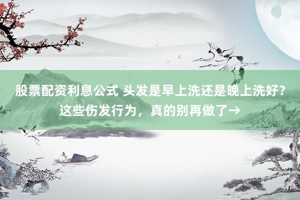 股票配资利息公式 头发是早上洗还是晚上洗好？这些伤发行为，真的别再做了→
