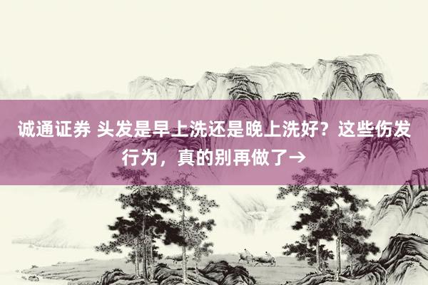 诚通证券 头发是早上洗还是晚上洗好？这些伤发行为，真的别再做了→